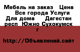 Мебель на заказ › Цена ­ 0 - Все города Услуги » Для дома   . Дагестан респ.,Южно-Сухокумск г.